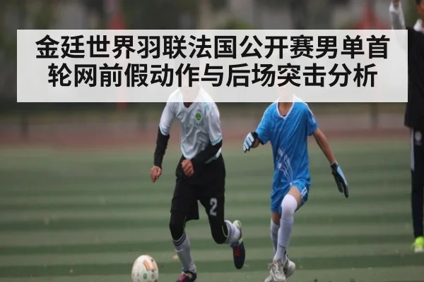 金廷世界羽联法国公开赛男单首轮网前假动作与后场突击分析