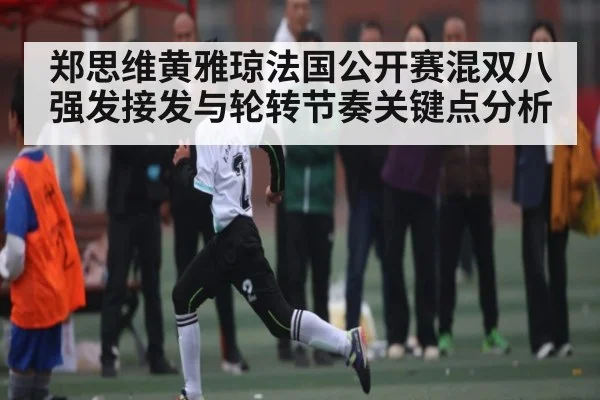 郑思维黄雅琼法国公开赛混双八强发接发与轮转节奏关键点分析
