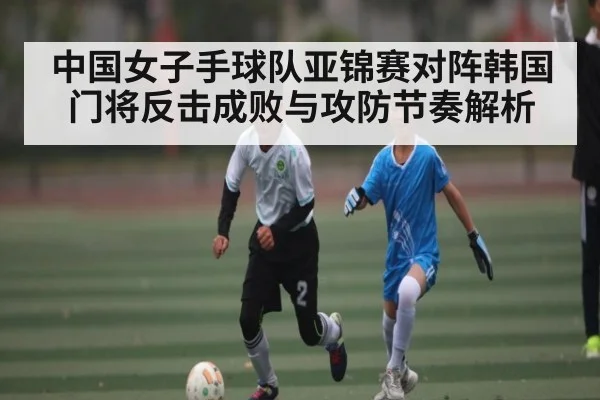中国女子手球队亚锦赛对阵韩国门将反击成败与攻防节奏解析