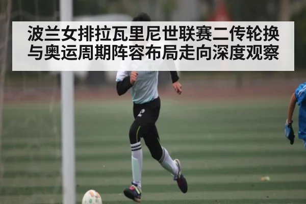 波兰女排拉瓦里尼世联赛二传轮换与奥运周期阵容布局走向深度观察